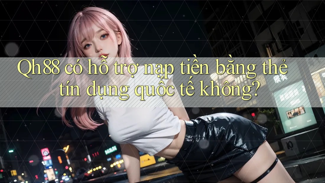 Qh88 có hỗ trợ nạp tiền bằng thẻ tín dụng quốc tế không?