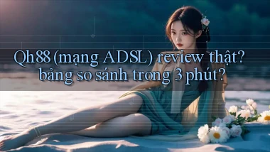 Qh88 (mạng ADSL) review thật bảng so sánh trong 3 phút