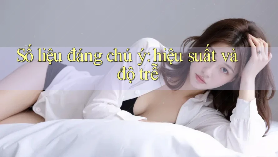 Số liệu đáng chú ý: hiệu suất và độ trễ