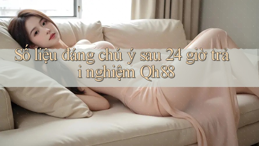 Số liệu đáng chú ý sau 24 giờ trải nghiệm Qh88 Số liệu đáng chú ý sau 24 giờ trải nghiệm Qh88