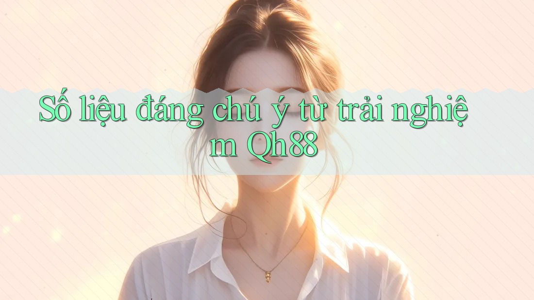 Số liệu đáng chú ý từ trải nghiệm Qh88