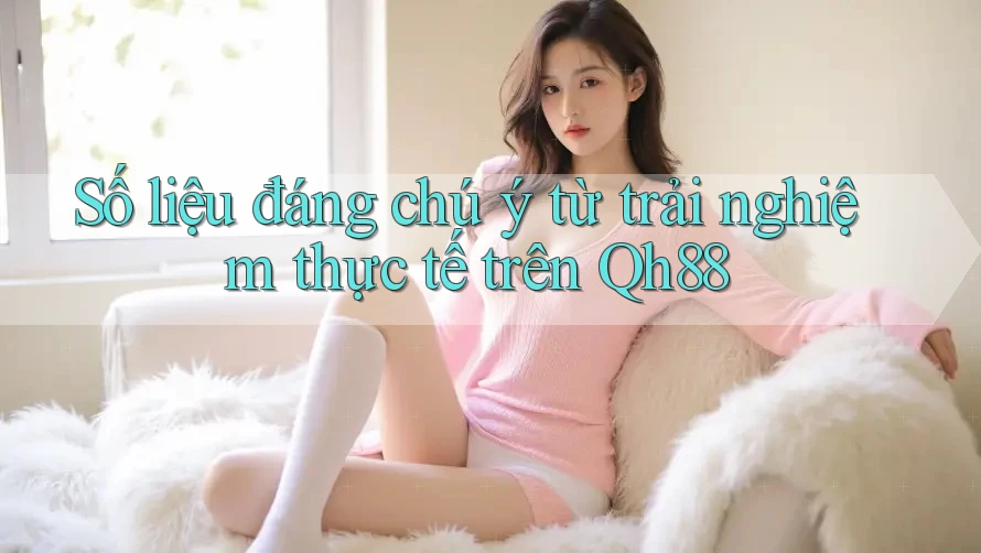 Số liệu đáng chú ý từ trải nghiệm thực tế trên Qh88