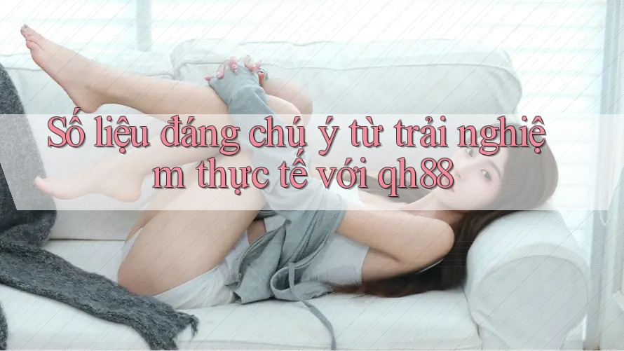 Số liệu đáng chú ý từ trải nghiệm thực tế với qh88