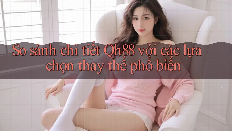 So sánh chi tiết Qh88 với các lựa chọn thay thế phổ biến
