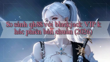 So sánh qh88 với blackjack VIP khác phiên bản chuẩn (2026)
