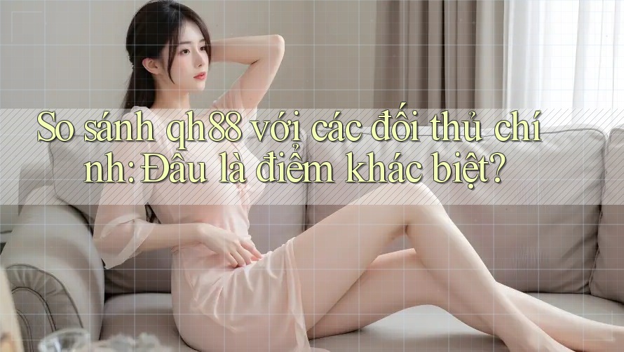 So sánh qh88 với các đối thủ chính: Đâu là điểm khác biệt?