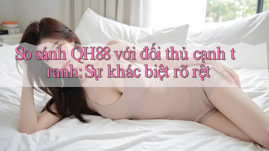 So sánh QH88 với đối thủ cạnh tranh: Sự khác biệt rõ rệt
