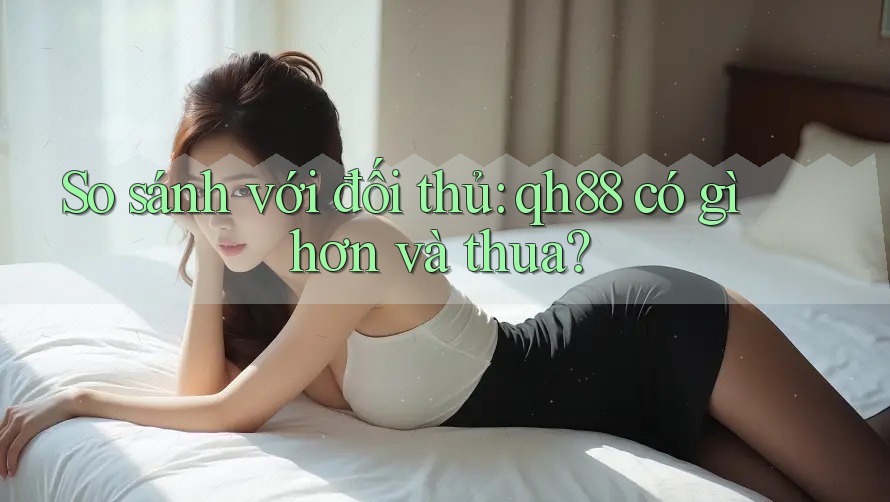 So sánh với đối thủ: qh88 có gì hơn và thua? So sánh với đối thủ: qh88 có gì hơn và thua?