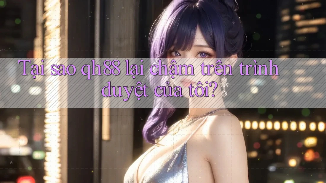 Tại sao qh88 lại chậm trên trình duyệt của tôi?