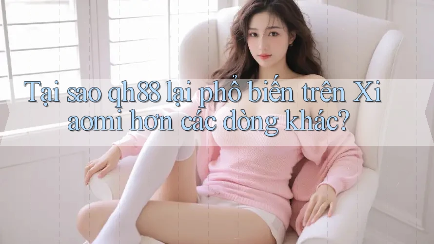 Tại sao qh88 lại phổ biến trên Xiaomi hơn các dòng khác?