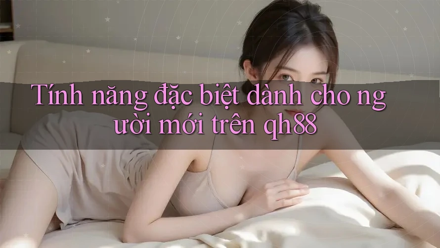 Tính năng đặc biệt dành cho người mới trên qh88 Tính năng đặc biệt dành cho người mới trên qh88