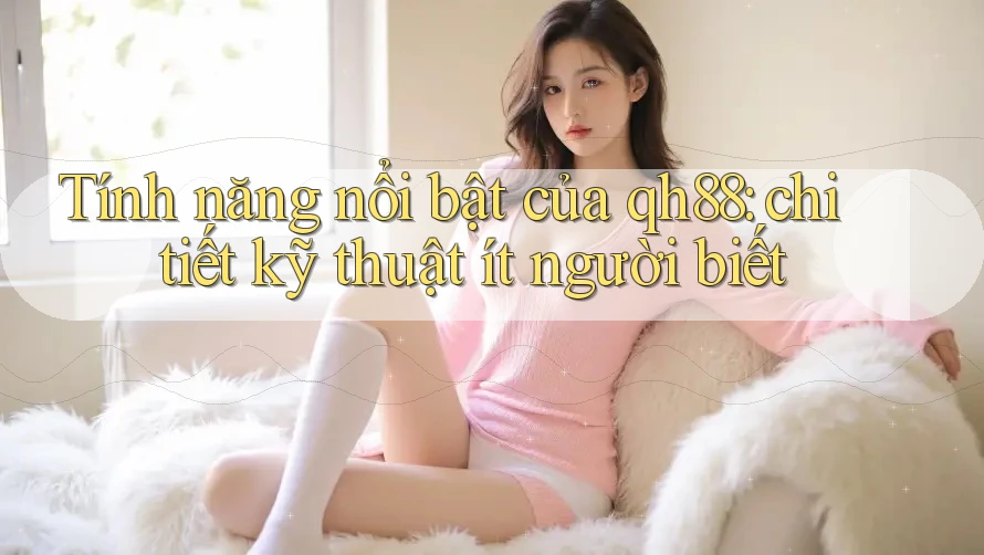 Tính năng nổi bật của qh88: chi tiết kỹ thuật ít người biết