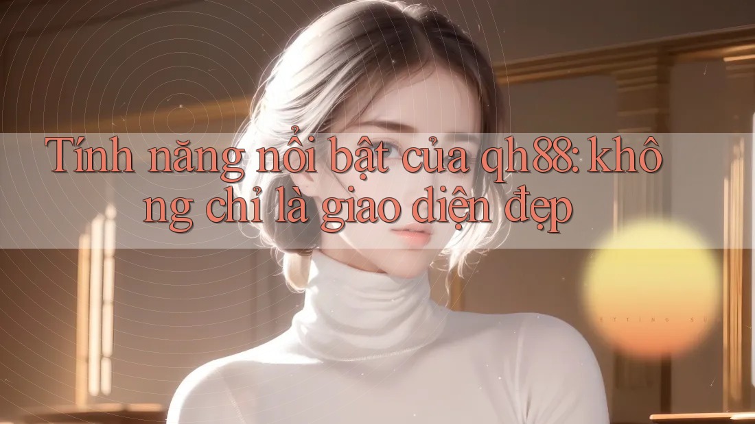 Tính năng nổi bật của qh88: không chỉ là giao diện đẹp
