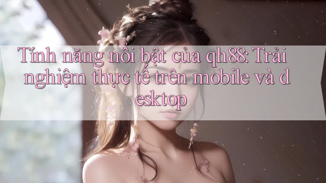 Tính năng nổi bật của qh88: Trải nghiệm thực tế trên mobile và desktop
