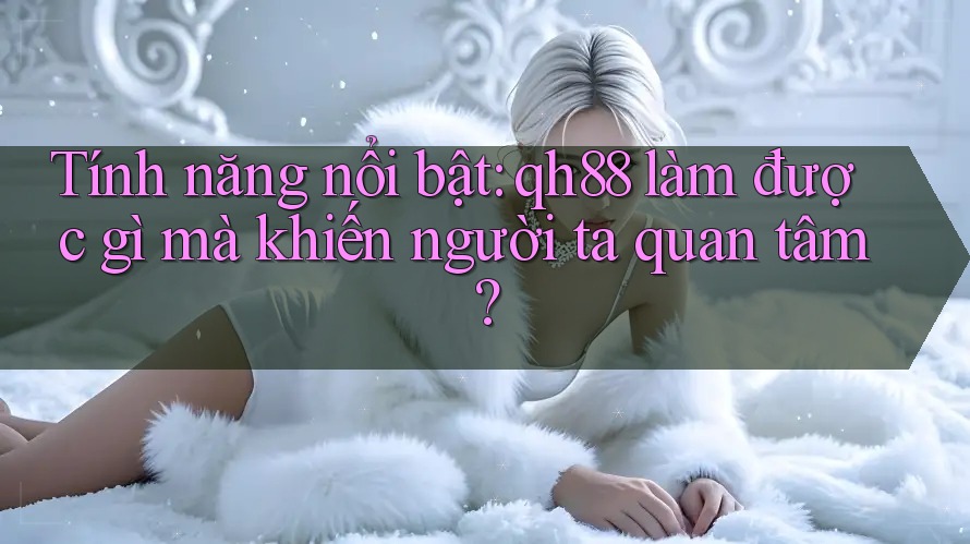 Tính năng nổi bật: qh88 làm được gì mà khiến người ta quan tâm? Tính năng nổi bật: qh88 làm được gì mà khiến người ta quan tâm?