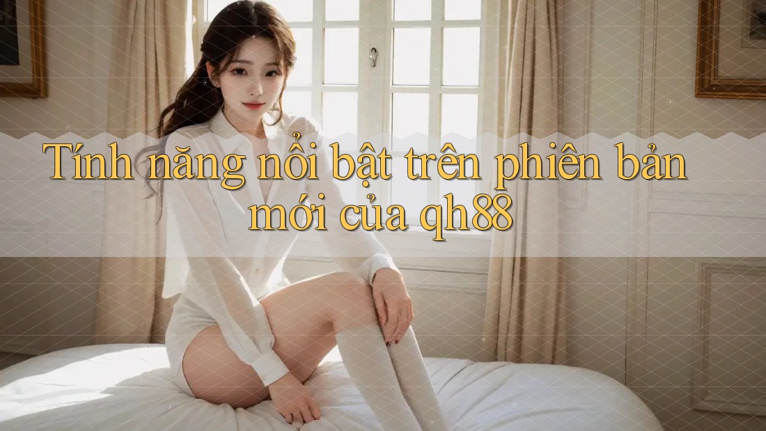 Tính năng nổi bật trên phiên bản mới của qh88