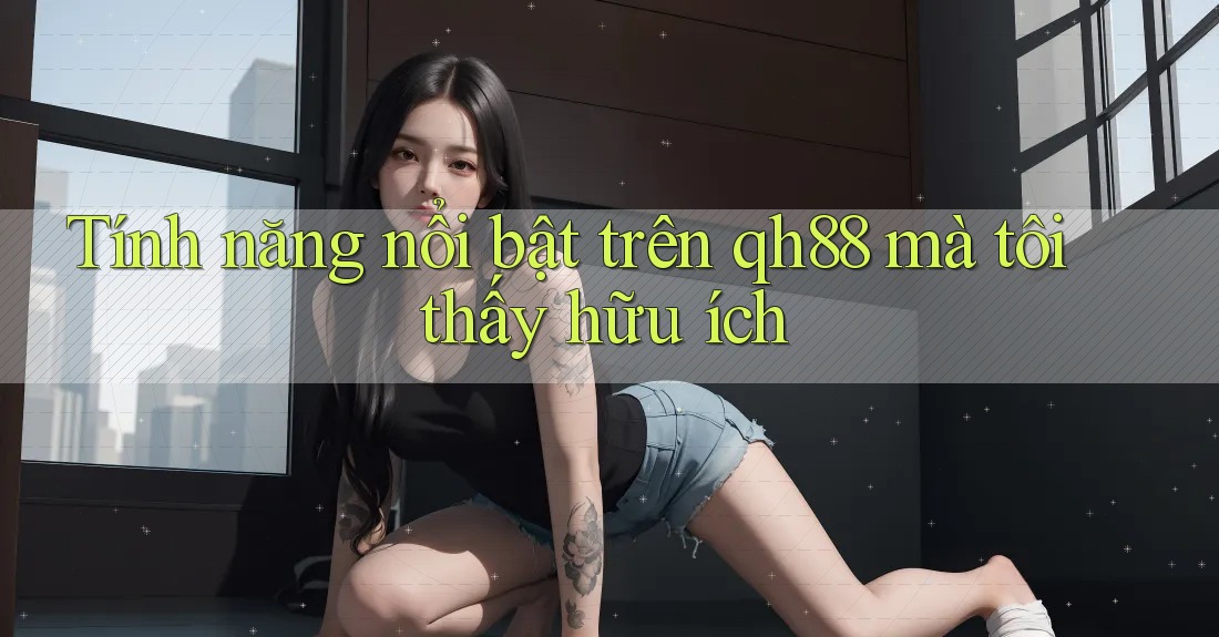 Tính năng nổi bật trên qh88 mà tôi thấy hữu ích