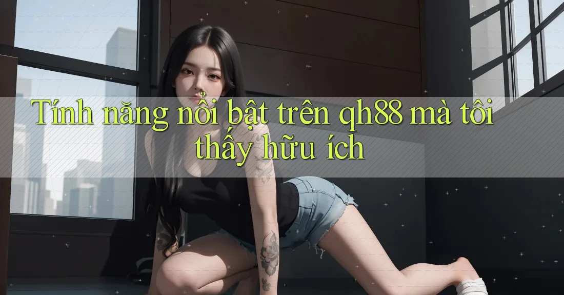 Tính năng nổi bật trên qh88 mà tôi thấy hữu ích