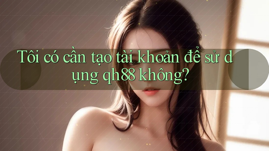 Tôi có cần tạo tài khoản để sử dụng qh88 không?