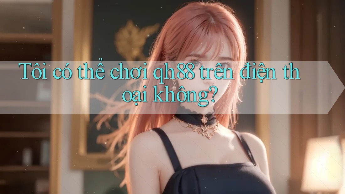 Tôi có thể chơi Qh88 trên điện thoại không?