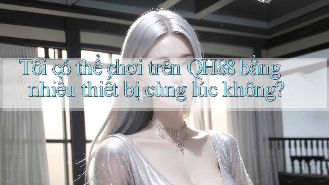 Tôi có thể chơi trên QH88 bằng nhiều thiết bị cùng lúc không?