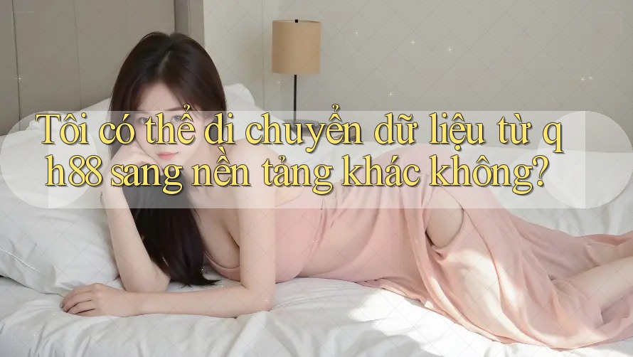 Tôi có thể di chuyển dữ liệu từ qh88 sang nền tảng khác không?