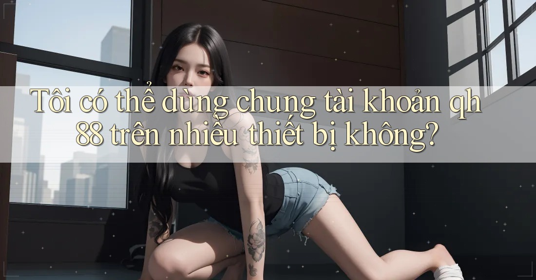 Tôi có thể dùng chung tài khoản qh88 trên nhiều thiết bị không?