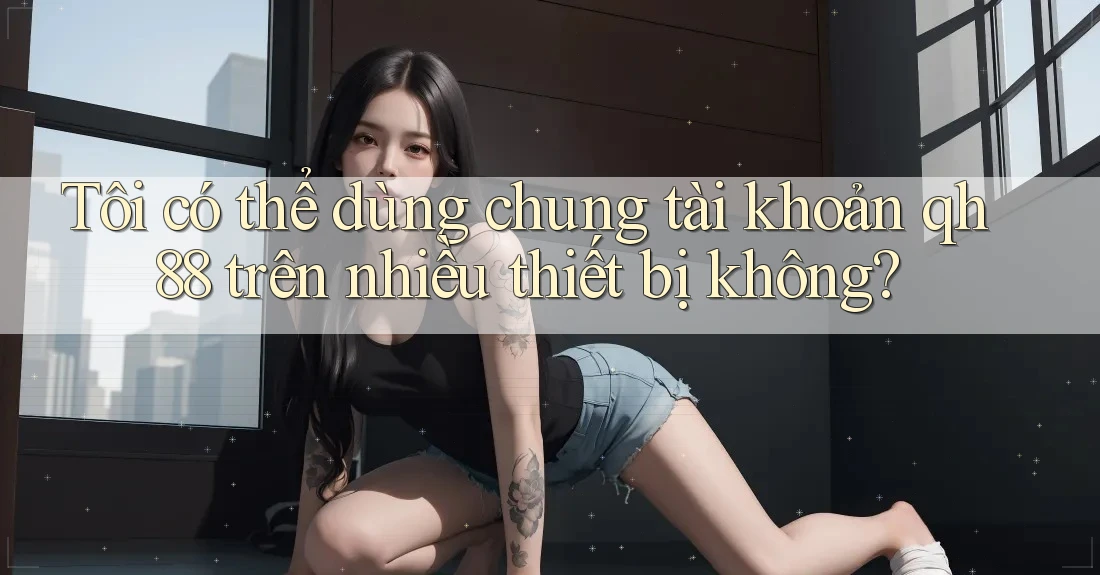 Tôi có thể dùng chung tài khoản qh88 trên nhiều thiết bị không? Tôi có thể dùng chung tài khoản qh88 trên nhiều thiết bị không?