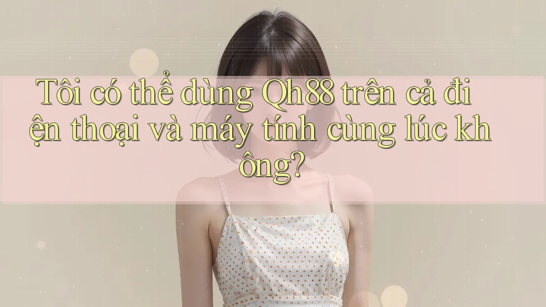 Tôi có thể dùng Qh88 trên cả điện thoại và máy tính cùng lúc không? Tôi có thể dùng Qh88 trên cả điện thoại và máy tính cùng lúc không?