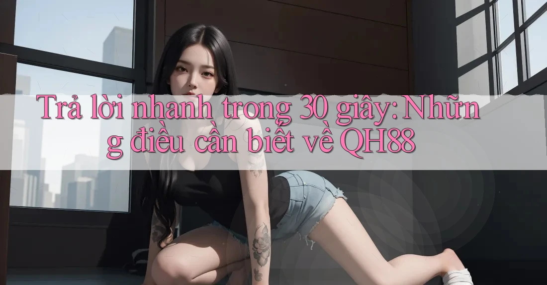 Trả lời nhanh trong 30 giây: Những điều cần biết về QH88 Trả lời nhanh trong 30 giây: Những điều cần biết về QH88