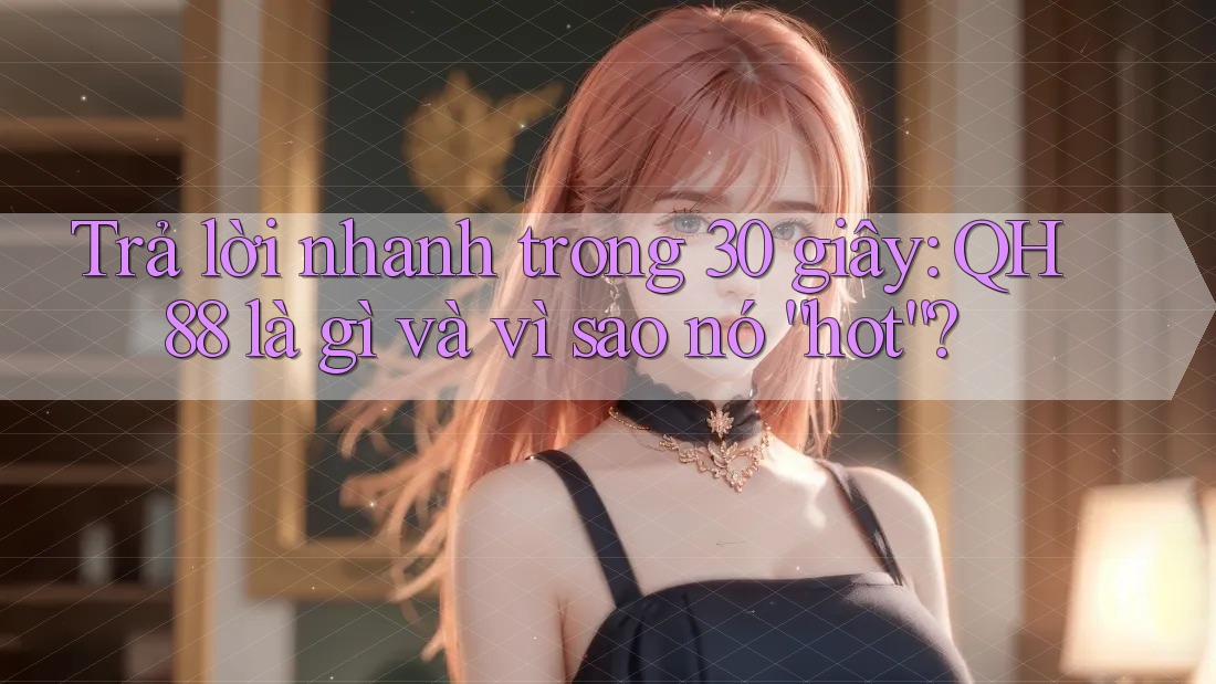 Trả lời nhanh trong 30 giây: QH88 là gì và vì sao nó “hot”?
