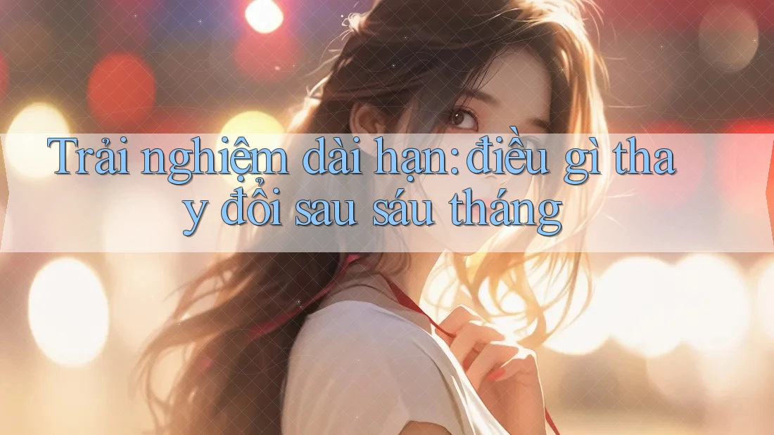 Trải nghiệm dài hạn: điều gì thay đổi sau sáu tháng