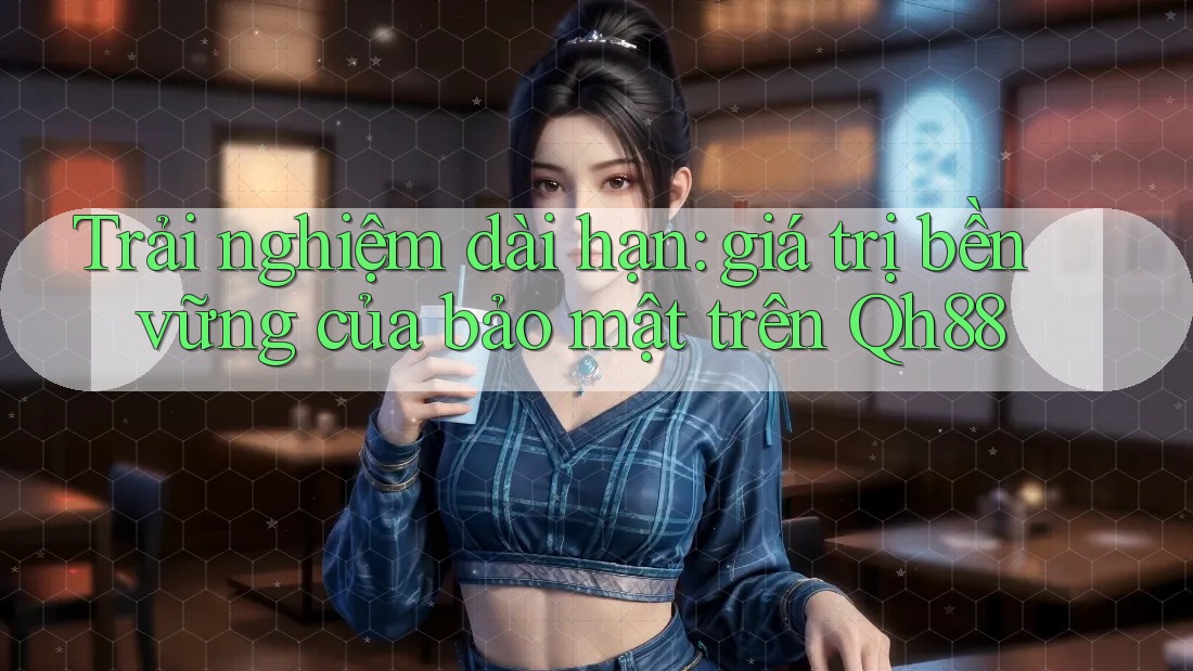 Trải nghiệm dài hạn: giá trị bền vững của bảo mật trên Qh88 Trải nghiệm dài hạn: giá trị bền vững của bảo mật trên Qh88