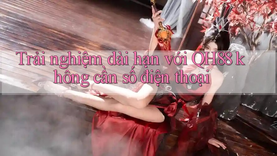 Trải nghiệm dài hạn với QH88 không cần số điện thoại