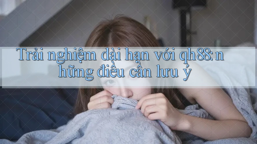Trải nghiệm dài hạn với qh88: những điều cần lưu ý