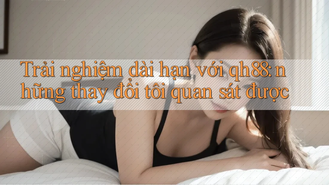 Trải nghiệm dài hạn với qh88: những thay đổi tôi quan sát được