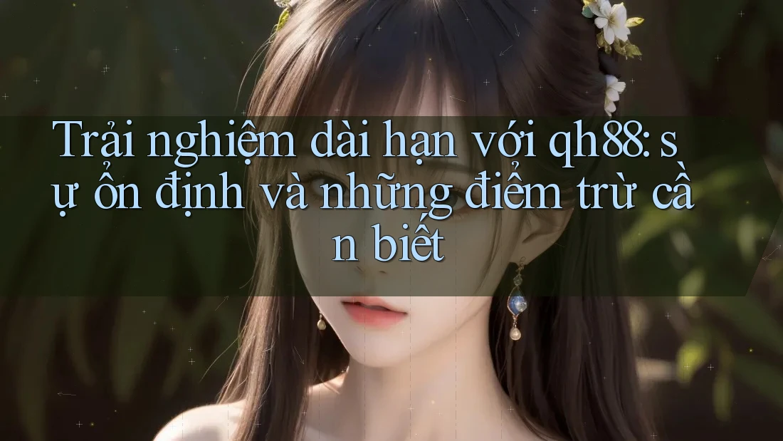Trải nghiệm dài hạn với qh88: sự ổn định và những điểm trừ cần biết
