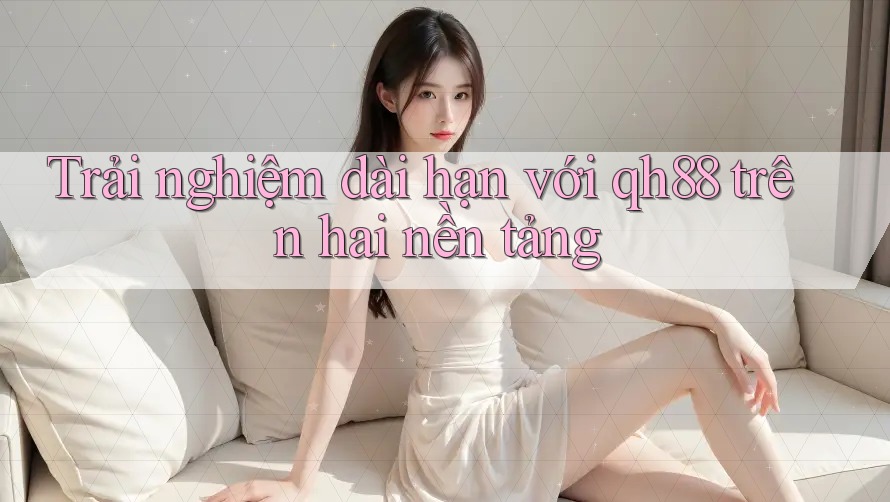 Trải nghiệm dài hạn với qh88 trên hai nền tảng