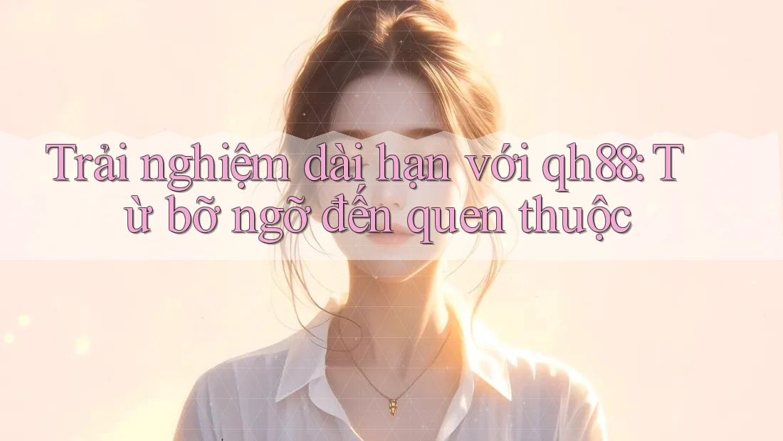 Trải nghiệm dài hạn với qh88: Từ bỡ ngỡ đến quen thuộc Trải nghiệm dài hạn với qh88: Từ bỡ ngỡ đến quen thuộc