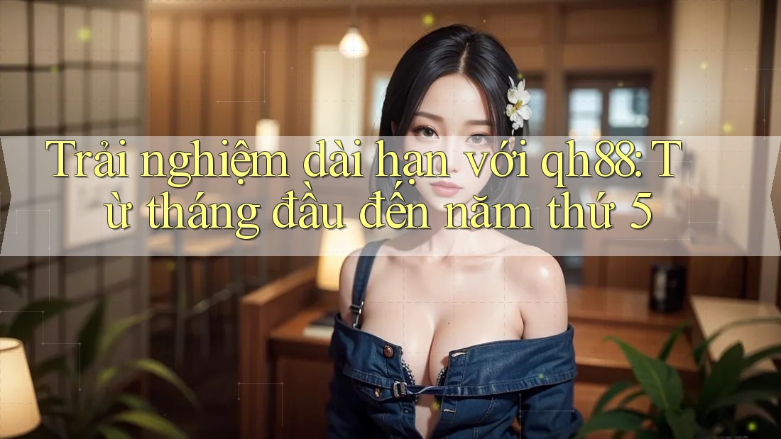 Trải nghiệm dài hạn với qh88: Từ tháng đầu đến năm thứ 5