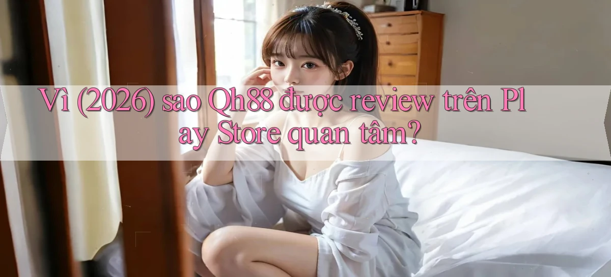 Vì (2026) sao Qh88 được review trên Play Store quan tâm